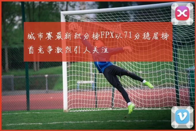 城市赛最新积分榜FPX以71分稳居榜首竞争激烈引人关注