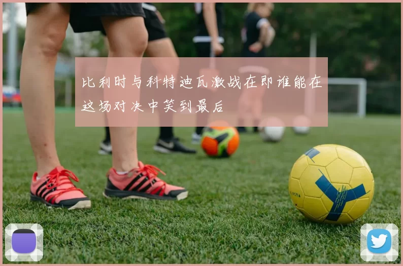 比利时与科特迪瓦激战在即谁能在这场对决中笑到最后