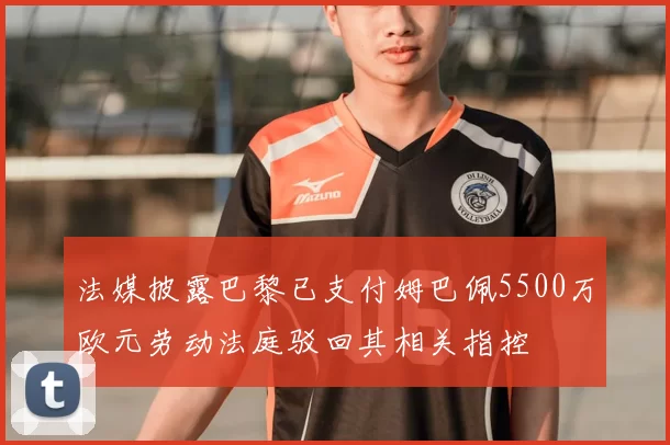 法媒披露巴黎已支付姆巴佩5500万欧元劳动法庭驳回其相关指控