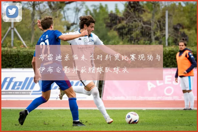 布雷迪亲临米兰对科莫比赛现场与伊布合影并获赠球队球衣