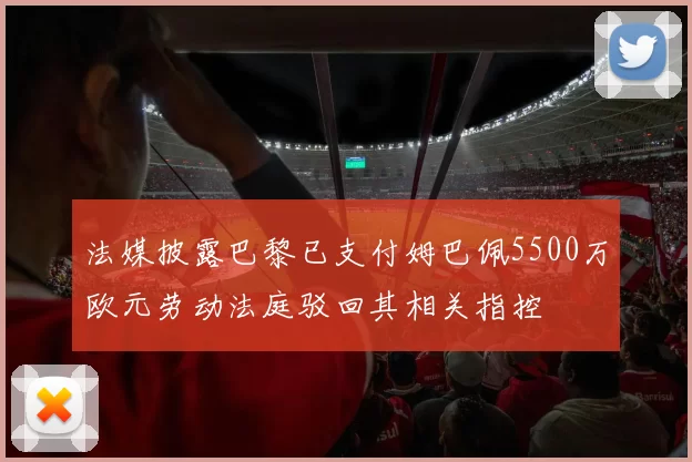 法媒披露巴黎已支付姆巴佩5500万欧元劳动法庭驳回其相关指控