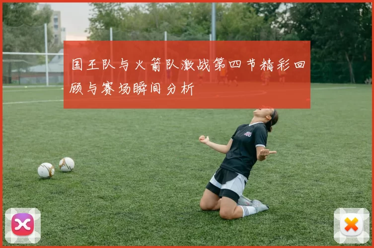 国王队与火箭队激战第四节精彩回顾与赛场瞬间分析