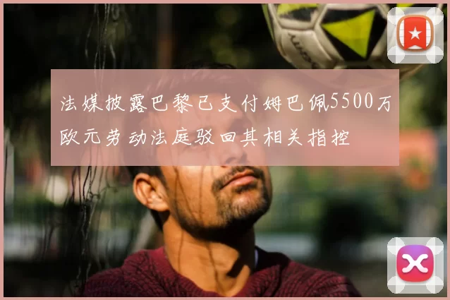 法媒披露巴黎已支付姆巴佩5500万欧元劳动法庭驳回其相关指控