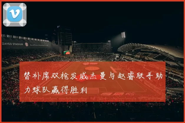 替补席双枪发威杰曼与赵睿联手助力球队赢得胜利
