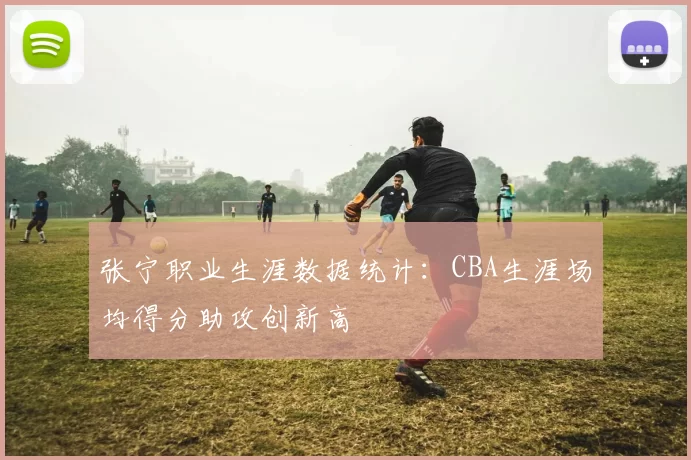 张宁职业生涯数据统计：CBA生涯场均得分助攻创新高