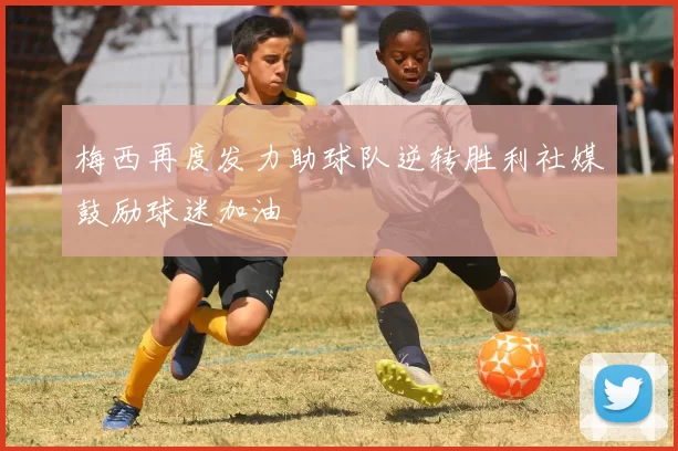 梅西再度发力助球队逆转胜利社媒鼓励球迷加油