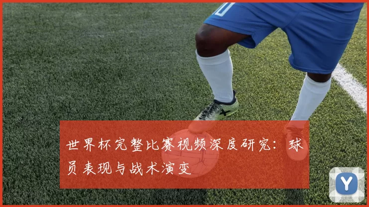 世界杯完整比赛视频深度研究：球员表现与战术演变