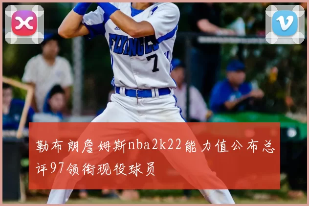 勒布朗詹姆斯nba2k22能力值公布总评97领衔现役球员