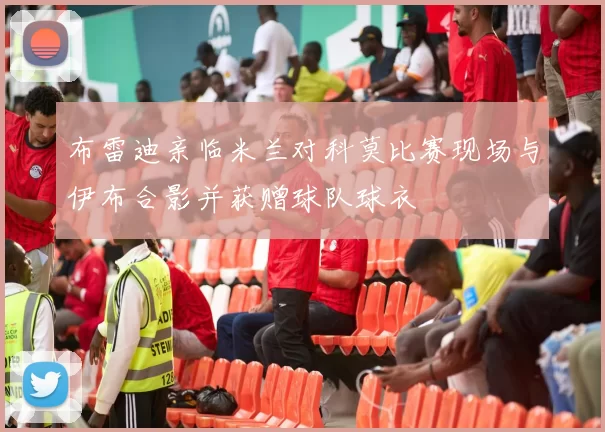 布雷迪亲临米兰对科莫比赛现场与伊布合影并获赠球队球衣