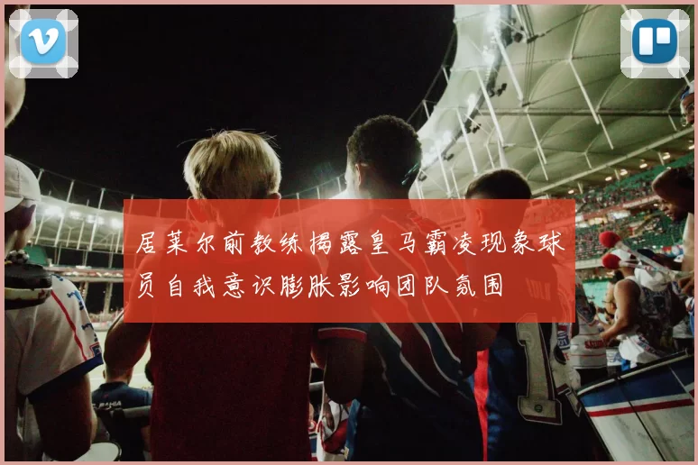 居莱尔前教练揭露皇马霸凌现象球员自我意识膨胀影响团队氛围