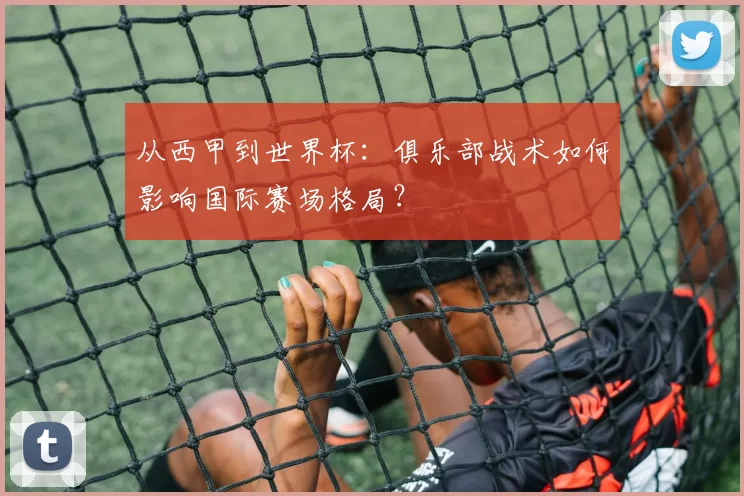 从西甲到世界杯：俱乐部战术如何影响国际赛场格局？