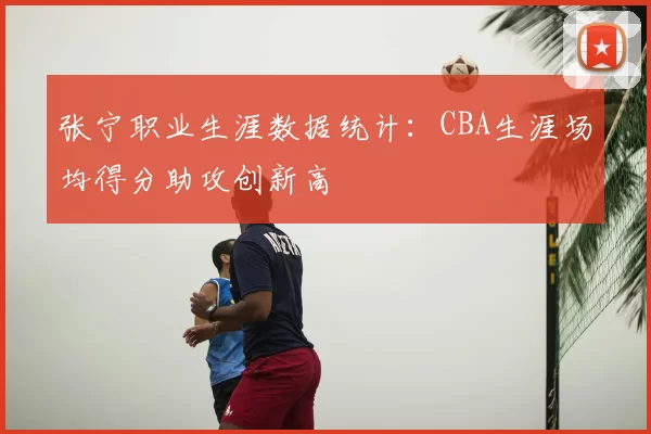 张宁职业生涯数据统计：CBA生涯场均得分助攻创新高