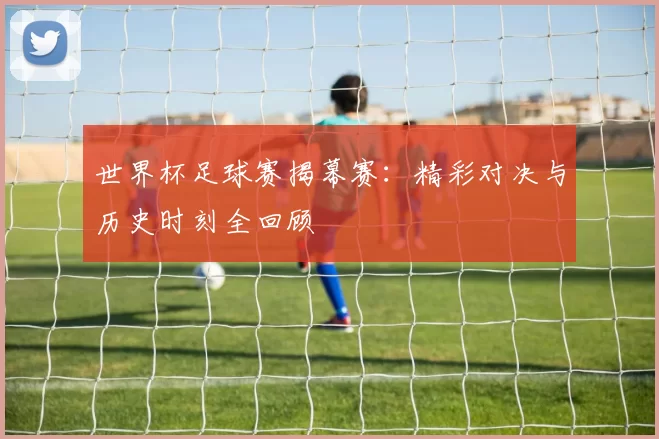 世界杯足球赛揭幕赛:精彩对决与历史时刻全回顾