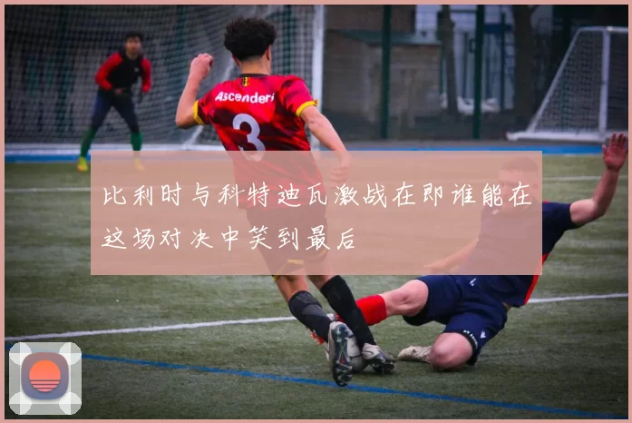比利时与科特迪瓦激战在即谁能在这场对决中笑到最后