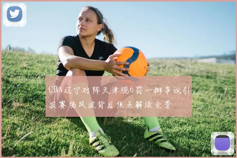 CBA辽宁对阵天津现6罚一掷争议引发赛场风波背后焦点解读全景