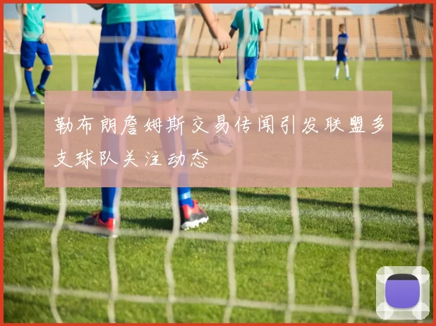 勒布朗詹姆斯交易传闻引发联盟多支球队关注动态