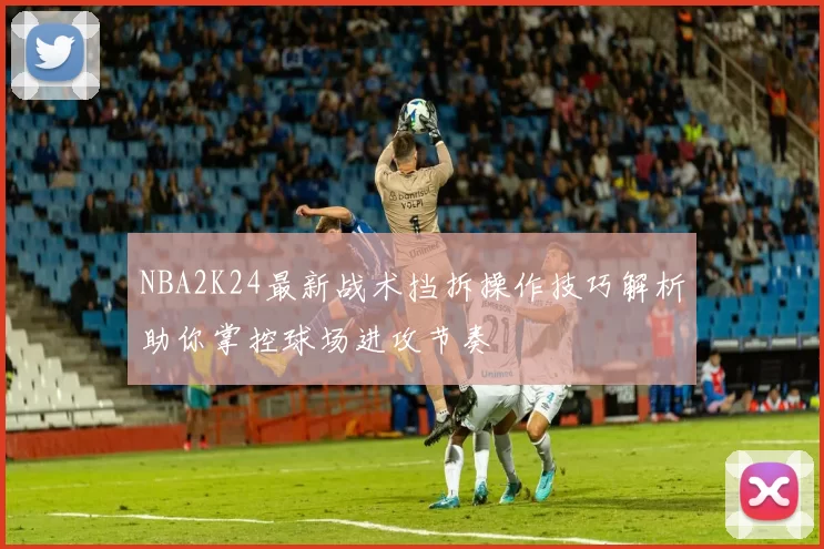 NBA2K24最新战术挡拆操作技巧解析助你掌控球场进攻节奏