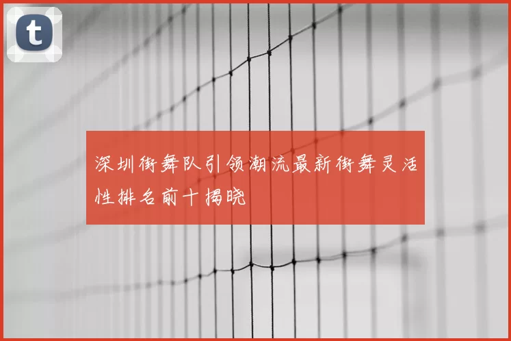 深圳街舞队引领潮流最新街舞灵活性排名前十揭晓