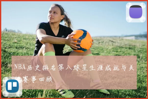 NBA历史排名第八球星生涯成就与关键赛事回顾