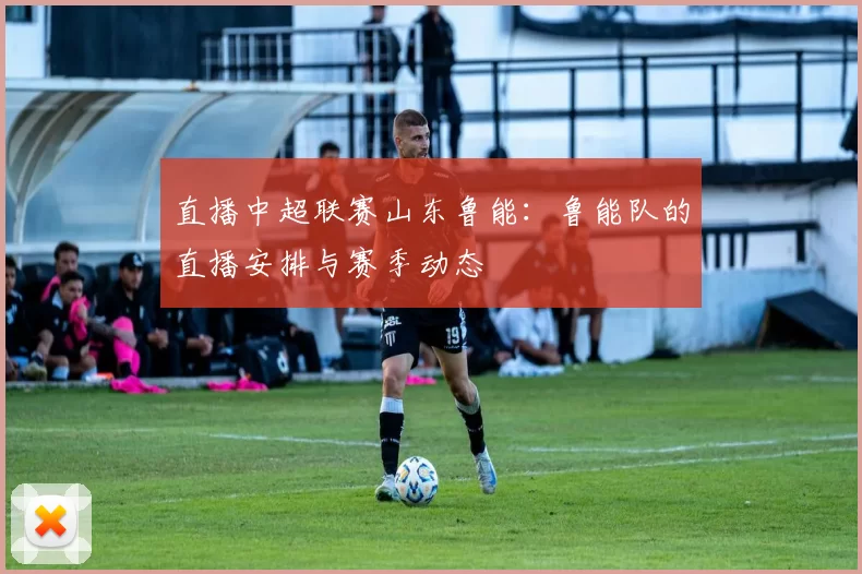 直播中超联赛山东鲁能：鲁能队的直播安排与赛季动态