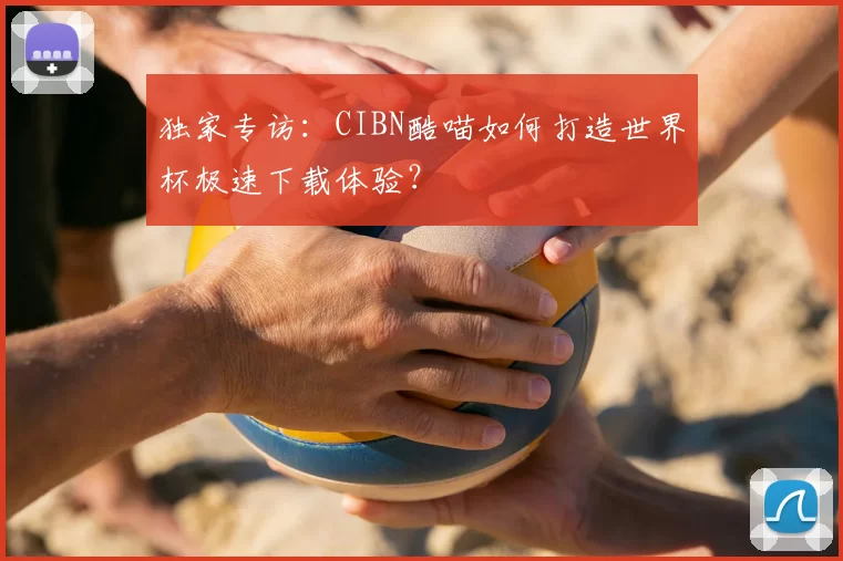 独家专访：CIBN酷喵如何打造世界杯极速下载体验？