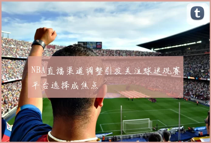 NBA直播渠道调整引发关注球迷观赛平台选择成焦点