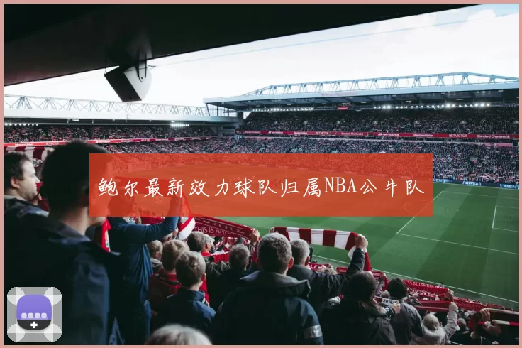 鲍尔最新效力球队归属NBA公牛队