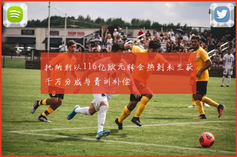 托纳利以116亿欧元转会热刺米兰获千万分成与青训补偿
