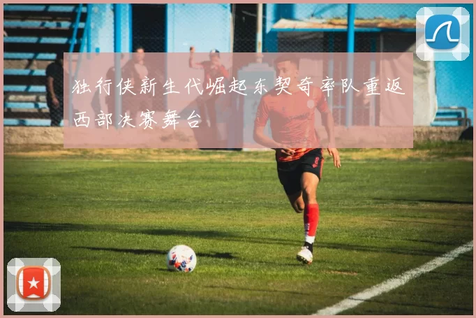 独行侠新生代崛起东契奇率队重返西部决赛舞台