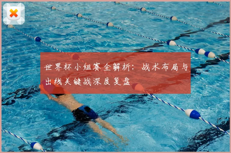 世界杯小组赛全解析:战术布局与出线关键战深度复盘