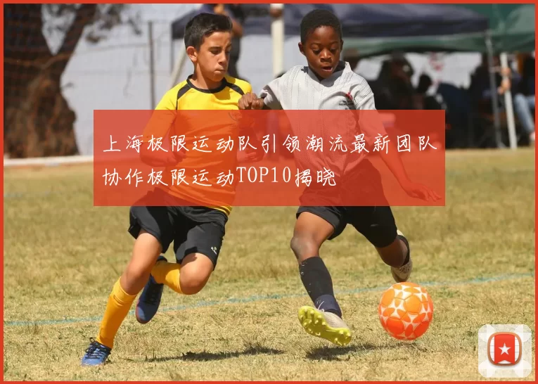 上海极限运动队引领潮流最新团队协作极限运动TOP10揭晓
