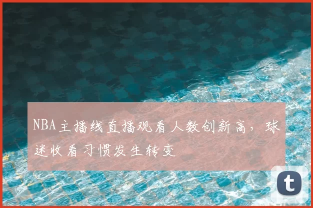 NBA主播线直播观看人数创新高，球迷收看习惯发生转变