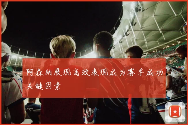 阿森纳展现高效表现成为赛季成功关键因素