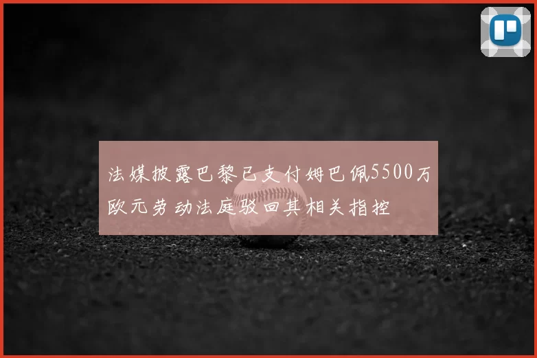 法媒披露巴黎已支付姆巴佩5500万欧元劳动法庭驳回其相关指控