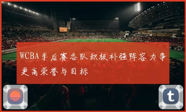 WCBA季后赛各队积极补强阵容力争更高荣誉与目标