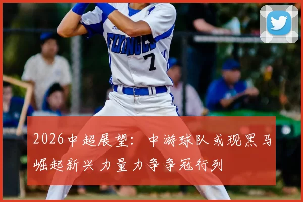 2026中超展望:中游球队或现黑马崛起新兴力量力争争冠行列