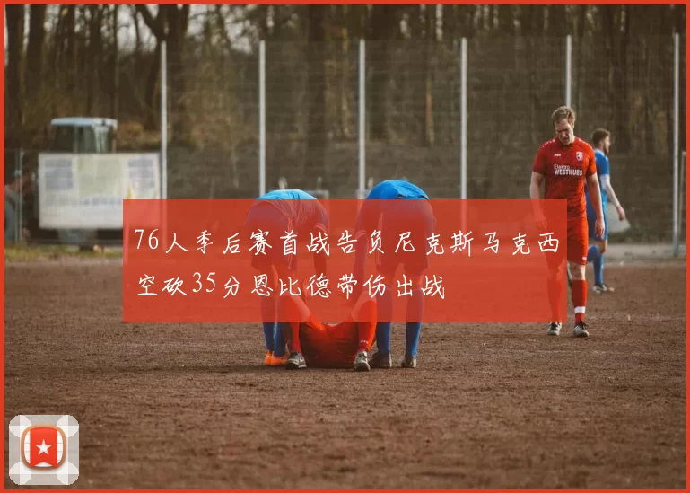 76人季后赛首战告负尼克斯马克西空砍35分恩比德带伤出战