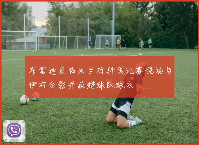 布雷迪亲临米兰对科莫比赛现场与伊布合影并获赠球队球衣