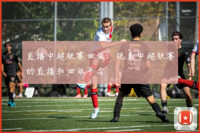 直播中超联赛回放：观看中超联赛的直播和回放平台