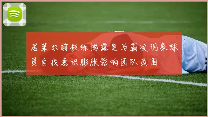 居莱尔前教练揭露皇马霸凌现象球员自我意识膨胀影响团队氛围
