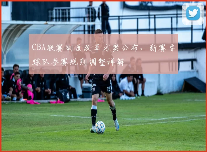 CBA联赛制度改革方案公布，新赛季球队参赛规则调整详解